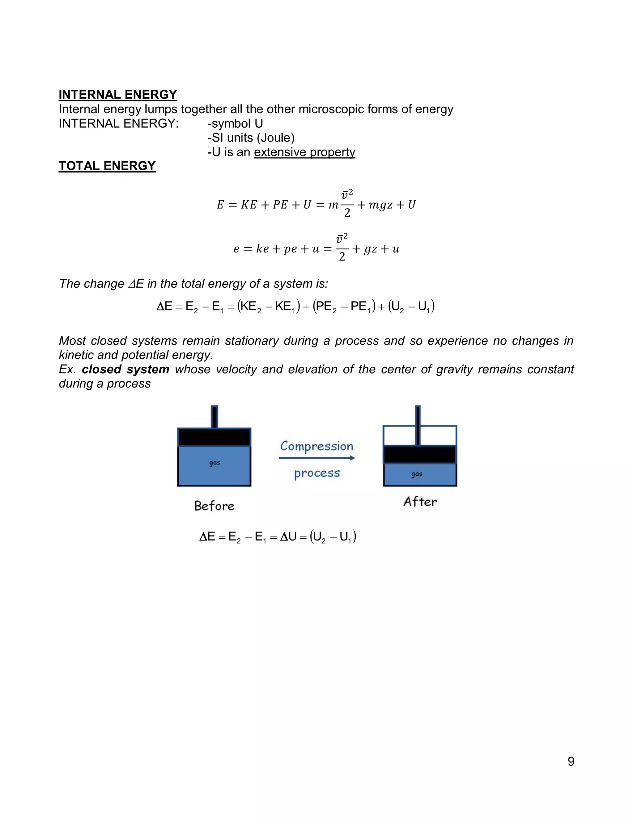 9
INTERNAL ENERGY
Internal energy lumps together all the other microscopic forms of energy
INTERNAL ENERGY: -symbol U
-SI units (Joule)
-U is an extensive property
TOTAL ENERGY
𝐸 = 𝐾𝐸 + 𝑃𝐸 + 𝑈 = 𝑚
𝑣̅2
2
+ 𝑚𝑔𝑧 + 𝑈
𝑒 = 𝑘𝑒 + 𝑝𝑒 + 𝑢 =
𝑣̅2
2
+ 𝑔𝑧 + 𝑢
The change E in the total energy of a system is:
Most closed systems remain stationary during a process and so experience no changes in
kinetic and potential energy.
Ex. closed system whose velocity and elevation of the center of gravity remains constant
during a process
     12121212 UUPEPEKEKEEEE 
 1212 UUUEEE  
 