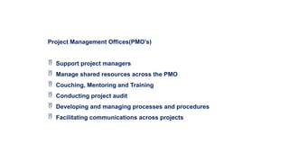 Project Management Offices(PMO’s)
 Support project managers
 Manage shared resources across the PMO
 Couching, Mentoring and Training
 Conducting project audit
 Developing and managing processes and procedures
 Facilitating communications across projects
 