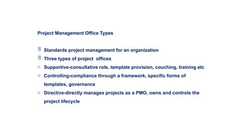 Project Management Office Types
 Standards project management for an organization
 Three types of project offices
o Supportive-consultative role, template provision, couching, training etc
o Controlling-compliance through a framework, specific forms of
templates, governance
o Directive-directly manages projects as a PMO, owns and controls the
project lifecycle
 