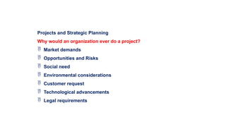 Projects and Strategic Planning
Why would an organization ever do a project?
 Market demands
 Opportunities and Risks
 Social need
 Environmental considerations
 Customer request
 Technological advancements
 Legal requirements
 