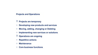 Projects and Operations
 Projects are temporary
o Developing new products and services
o Moving, adding, changing or Deleting
o Implementing new services or solutions
 Operations are ongoing
o Repetitive actions
o Maintenance
o Core business functions
 