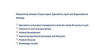 Relationship between Project mgmt ,Operations mgmt and Organizational
Strategy
 Operations and project management create the whole life product cycle
 Closeout or end of project phase
 Product Development
 Improving operational processes and lifecycles
 Product lifecycle
 Knowledge transfer
 