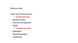 Business Value
Entire value of the business
 Tangible elements
o Monitory assets
o Fixtures and equipment
o Equity
 Intangible elements
o Reputation
o Brand Recognition
o Trademarks
 