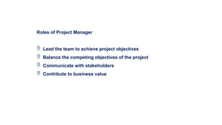 Roles of Project Manager
 Lead the team to achieve project objectives
 Balance the competing objectives of the project
 Communicate with stakeholders
 Contribute to business value
 