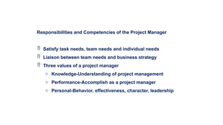 Responsibilities and Competencies of the Project Manager
 Satisfy task needs, team needs and individual needs
 Liaison between team needs and business strategy
 Three values of a project manager
o Knowledge-Understanding of project management
o Performance-Accomplish as a project manager
o Personal-Behavior, effectiveness, character, leadership
 