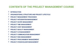 CONTENTS OF THE PROJECT MANAGEMENT COURSE
 INTRODUCTION
 ORGANIZATIONAL STRUCTURE AND PROJECT LIFECYCLE
 PROJECT MANAGEMENT PROCESSES
 PROJECT INTEGRATION MANAGEMENT
 PROJECT SCOPE MANAGEMENT
 PROJECT TIME MANAGEMENT
 PROJECT COST MANAGEMENT
 PROJECT QUALITY MANAGEMENT
 PROJECT H.R MANAGEMENT
 PROJECT COMMUNICATION MANAGEMENT
 PROJECT RISK MANAGEMENT
 PROJECT PROCUREMENT MANAGEMENT
 PROJECT STAKEHOLDER MANAGEMENT
 