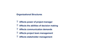 Organizational Structures
 Affects power of project manager
 Affects the abilities of decision making
 Affects communication demands
 Affects project team management
 Affects stakeholder management
 