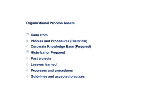 Organizational Process Assets
 Came from
o Process and Procedures (Historical)
o Corporate Knowledge Base (Prepared)
 Historical or Prepared
o Past projects
o Lessons learned
o Processes and procedures
o Guidelines and accepted practices
 