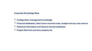 Corporate Knowledge Base
 Configuration management knowledge
 Financial databases; labor hours incurred costs, budget and any cost overrun
 Historical information and lessons learned databases
 Project files from previous projects etc
 