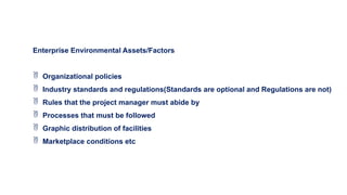 Enterprise Environmental Assets/Factors
 Organizational policies
 Industry standards and regulations(Standards are optional and Regulations are not)
 Rules that the project manager must abide by
 Processes that must be followed
 Graphic distribution of facilities
 Marketplace conditions etc
 