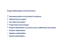 Project Stakeholders and Governance
 Interested parties in the project’s existence
 Affected by the project
 Can affect the project
 Project team and manager
 Project stakeholders are anyone who is affected by the project
o Positive stakeholders
o Negative stakeholders
o Neutral stakeholders
 