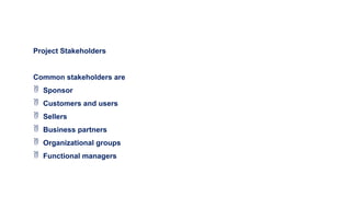 Project Stakeholders
Common stakeholders are
 Sponsor
 Customers and users
 Sellers
 Business partners
 Organizational groups
 Functional managers
 