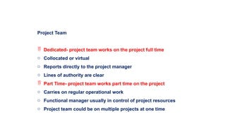 Project Team
 Dedicated- project team works on the project full time
o Collocated or virtual
o Reports directly to the project manager
o Lines of authority are clear
 Part Time- project team works part time on the project
o Carries on regular operational work
o Functional manager usually in control of project resources
o Project team could be on multiple projects at one time
 