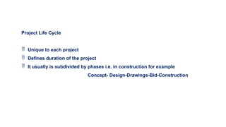 Project Life Cycle
 Unique to each project
 Defines duration of the project
 It usually is subdivided by phases i.e. in construction for example
Concept- Design-Drawings-Bid-Construction
 