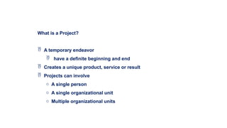 What is a Project?
 A temporary endeavor
 have a definite beginning and end
 Creates a unique product, service or result
 Projects can involve
o A single person
o A single organizational unit
o Multiple organizational units
 