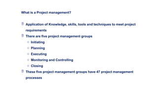What is a Project management?
 Application of Knowledge, skills, tools and techniques to meet project
requirements
 There are five project management groups
o Initiating
o Planning
o Executing
o Monitoring and Controlling
o Closing
 These five project management groups have 47 project management
processes
 