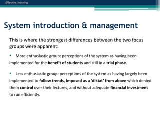 @leonie_learning

System introduction & management
This is where the strongest differences between the two focus
groups were apparent:
• More enthusiastic group: perceptions of the system as having been
implemented for the benefit of students and still in a trial phase.

• Less enthusiastic group: perceptions of the system as having largely been
implemented to follow trends, imposed as a ‘diktat’ from above which denied
them control over their lectures, and without adequate financial investment
to run efficiently.

 