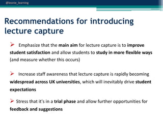 @leonie_learning

Recommendations for introducing
lecture capture


Emphasize that the main aim for lecture capture is to improve
student satisfaction and allow students to study in more flexible ways
(and measure whether this occurs)

 Increase staff awareness that lecture capture is rapidly becoming
widespread across UK universities, which will inevitably drive student
expectations

 Stress that it's in a trial phase and allow further opportunities for
feedback and suggestions

 