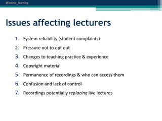 @leonie_learning

Issues affecting lecturers
1. System reliability (student complaints)
2. Pressure not to opt out

3. Changes to teaching practice & experience
4. Copyright material
5. Permanence of recordings & who can access them
6. Confusion and lack of control
7. Recordings potentially replacing live lectures

 