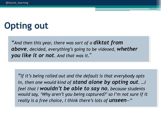 @leonie_learning

Opting out
“And then this year, there was sort of a diktat from
above, decided, everything‟s going to be videoed, whether
you like it or not. And that was it.”

“If it‟s being rolled out and the default is that everybody opts
in, then one would kind of stand alone by opting out. …I
feel that I wouldn’t be able to say no, because students
would say, „Why aren‟t you being captured?‟ so I‟m not sure if it
really is a free choice, I think there‟s lots of unseen—”

 