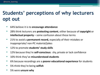 @leonie_learning

Students’ perceptions of why lecturers
opt out
• 64% believe it is to encourage attendance
• 28% think lecturers are protecting content, either because of copyright or
intellectual property – some confusion about these terms

• 21% to avoid a permanent record, especially of their mistakes or
inappropriate/ non-PC material/jokes

•
•
•
•
•
•

12% to promote students’ study skills
12% because they’re self-conscious: shy, private or lack confidence
10% think they’ve misunderstood students
6% because recordings are a poorer educational experience for students
5% think they’re being selfish
5% were unsure why

 