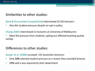 @leonie_learning

Similarities to other studies:
Bond & Grussendorf (unpublished) interviewed 23 LSE lecturers:
• Also felt student pressure despite an opt-in policy
Chang (2007) interviewed 11 lecturers at University of Melbourne:
• Most felt pressure from students; opting out affected teaching quality
ratings.

Differences to other studies:
Gosper et al. (2008) surveyed 155 Australian lecturers:
• Only 12% selected student pressure as a reason they recorded lectures
•

17% said it was required by their department

 