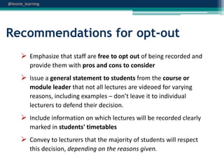 @leonie_learning

Recommendations for opt-out
 Emphasize that staff are free to opt out of being recorded and
provide them with pros and cons to consider

 Issue a general statement to students from the course or
module leader that not all lectures are videoed for varying
reasons, including examples – don’t leave it to individual
lecturers to defend their decision.

 Include information on which lectures will be recorded clearly
marked in students' timetables

 Convey to lecturers that the majority of students will respect
this decision, depending on the reasons given.

 