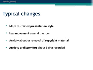 @leonie_learning

Typical changes
• More restrained presentation style
• Less movement around the room

• Anxiety about or removal of copyright material.
• Anxiety or discomfort about being recorded

 