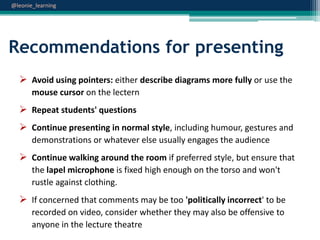 @leonie_learning

Recommendations for presenting
 Avoid using pointers: either describe diagrams more fully or use the
mouse cursor on the lectern

 Repeat students' questions
 Continue presenting in normal style, including humour, gestures and
demonstrations or whatever else usually engages the audience

 Continue walking around the room if preferred style, but ensure that
the lapel microphone is fixed high enough on the torso and won't
rustle against clothing.

 If concerned that comments may be too 'politically incorrect' to be
recorded on video, consider whether they may also be offensive to
anyone in the lecture theatre

 