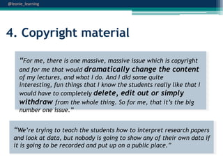 @leonie_learning

4. Copyright material
“For me, there is one massive, massive issue which is copyright
and for me that would dramatically change the content
of my lectures, and what I do. And I did some quite
interesting, fun things that I know the students really like that I
would have to completely delete, edit out or simply
withdraw from the whole thing. So for me, that it‟s the big
number one issue.”

“We‟re trying to teach the students how to interpret research papers
and look at data, but nobody is going to show any of their own data if
it is going to be recorded and put up on a public place.”

 