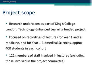 @leonie_learning

Project scope
• Research undertaken as part of King’s College
London, Technology-Enhanced Learning funded project

• Focused on recordings of lectures for Year 1 and 2
Medicine, and for Year 1 Biomedical Sciences, approx
400 students in each cohort

• 122 members of staff involved in lectures (excluding
those involved in the project committee)

 