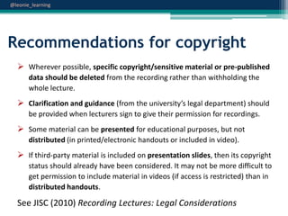 @leonie_learning

Recommendations for copyright
 Wherever possible, specific copyright/sensitive material or pre-published
data should be deleted from the recording rather than withholding the
whole lecture.

 Clarification and guidance (from the university’s legal department) should
be provided when lecturers sign to give their permission for recordings.

 Some material can be presented for educational purposes, but not
distributed (in printed/electronic handouts or included in video).

 If third-party material is included on presentation slides, then its copyright
status should already have been considered. It may not be more difficult to
get permission to include material in videos (if access is restricted) than in
distributed handouts.

See JISC (2010) Recording Lectures: Legal Considerations

 