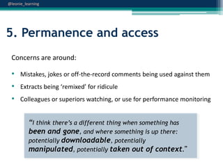 @leonie_learning

5. Permanence and access
Concerns are around:

• Mistakes, jokes or off-the-record comments being used against them
• Extracts being ‘remixed’ for ridicule

• Colleagues or superiors watching, or use for performance monitoring
“I think there‟s a different thing when something has
been and gone, and where something is up there:
potentially downloadable, potentially
manipulated, potentially taken out of context.”

 