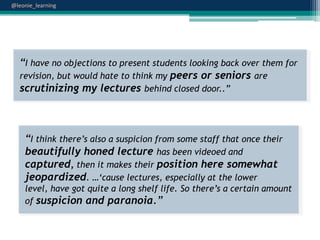 @leonie_learning

“I have no objections to present students looking back over them for
revision, but would hate to think my peers or seniors are
scrutinizing my lectures behind closed door..”

“I think there‟s also a suspicion from some staff that once their
beautifully honed lecture has been videoed and
captured, then it makes their position here somewhat
jeopardized. …„cause lectures, especially at the lower
level, have got quite a long shelf life. So there‟s a certain amount
of suspicion and paranoia.”

 