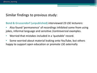 @leonie_learning

Similar findings to previous study:
Bond & Grussendorf (unpublished) interviewed 23 LSE lecturers:
• Also found ‘permanence’ of recordings inhibited some from using
jokes, informal language and sensitive /controversial examples.
• Worried that mistakes included in a ‘quotable’ record.
• Some worried about material leaking onto YouTube, but others
happy to support open education or promote LSE externally

 