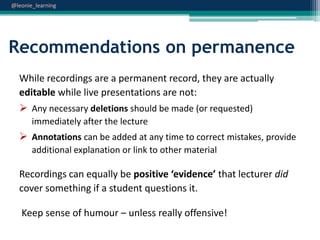 @leonie_learning

Recommendations on permanence
While recordings are a permanent record, they are actually
editable while live presentations are not:
 Any necessary deletions should be made (or requested)
immediately after the lecture

 Annotations can be added at any time to correct mistakes, provide
additional explanation or link to other material

Recordings can equally be positive ‘evidence’ that lecturer did
cover something if a student questions it.
Keep sense of humour – unless really offensive!

 