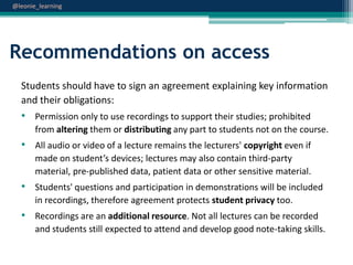 @leonie_learning

Recommendations on access
Students should have to sign an agreement explaining key information
and their obligations:

• Permission only to use recordings to support their studies; prohibited
from altering them or distributing any part to students not on the course.

• All audio or video of a lecture remains the lecturers' copyright even if
made on student’s devices; lectures may also contain third-party
material, pre-published data, patient data or other sensitive material.

• Students' questions and participation in demonstrations will be included
in recordings, therefore agreement protects student privacy too.

• Recordings are an additional resource. Not all lectures can be recorded
and students still expected to attend and develop good note-taking skills.

 