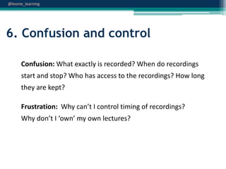 @leonie_learning

6. Confusion and control
Confusion: What exactly is recorded? When do recordings
start and stop? Who has access to the recordings? How long
they are kept?
Frustration: Why can’t I control timing of recordings?
Why don’t I ‘own’ my own lectures?

 