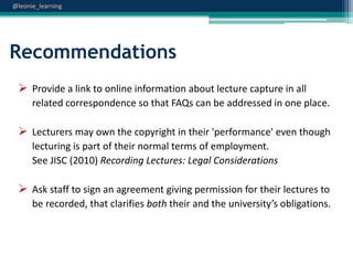 @leonie_learning

Recommendations
 Provide a link to online information about lecture capture in all
related correspondence so that FAQs can be addressed in one place.

 Lecturers may own the copyright in their 'performance' even though
lecturing is part of their normal terms of employment.
See JISC (2010) Recording Lectures: Legal Considerations

 Ask staff to sign an agreement giving permission for their lectures to
be recorded, that clarifies both their and the university’s obligations.

 