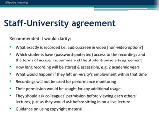 @leonie_learning

Staff-University agreement
Recommended it would clarify:

• What exactly is recorded i.e. audio, screen & video [non-video option?]
• Which students have (password-protected) access to the recordings and
the terms of access, i.e. summary of the student-university agreement

•
•
•
•
•

How long recording will be stored & accessible, e.g. 2 academic years
What would happen if they left university’s employment within that time
Recordings will not be used for performance monitoring
Their permission would be sought for any additional usage

They should ask colleagues' permission before viewing each others'
lectures, just as they would ask before sitting in on a live lecture

• Guidance on using copyright material

 