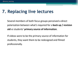 @leonie_learning

7. Replacing live lectures
Several members of both focus groups perceived a direct
polarization between what’s required for a back up / revision
aid vs students’ primary source of information.
If videos were to be the primary source of information for
students, they want them to be redesigned and filmed
professionally.

 