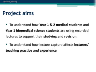 @leonie_learning

Project aims
• To understand how Year 1 & 2 medical students and
Year 1 biomedical science students are using recorded

lectures to support their studying and revision.

• To understand how lecture capture affects lecturers’
teaching practice and experience

 