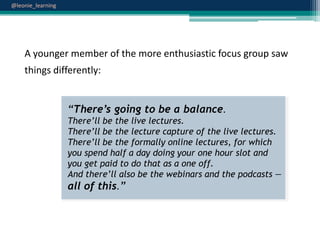@leonie_learning

A younger member of the more enthusiastic focus group saw
things differently:

“There’s going to be a balance.
There‟ll be the live lectures.
There‟ll be the lecture capture of the live lectures.
There‟ll be the formally online lectures, for which
you spend half a day doing your one hour slot and
you get paid to do that as a one off.
And there‟ll also be the webinars and the podcasts —
all of this.”

 