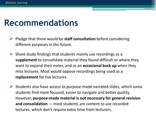@leonie_learning

Recommendations
 Pledge that there would be staff consultation before considering
different purposes in the future.

 Share study findings that students mainly use recordings as a
supplement to consolidate material they found difficult or where they
want to expand their notes, and as an occasional back up when they
miss lectures. Most would oppose recordings being used as a
replacement for live lectures.

 Students also have access to purpose-made narrated slides, which some
students find more focused, easier to navigate and better quality.
However, purpose-made material is not necessary for general revision
and consolidation — most students are content to use recorded
lectures, which don't require extra time from lecturers.

 