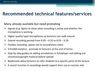 @leonie_learning

Recommended technical features/services
Many already available but need promoting
 Signals (e.g. lights) to show when recording is active and whether the
microphone is working.







Higher quality lapel microphones so lecturers can walk around.

Extend recording periods from X.05 – X.55 to X.01 – X.59
Flexible recording: option not to record/share video
Echo360 analytics - promote to lecturers at the end of terms.
Step-by-step guides on adding annotations in Echoplayer and editing out
sensitive/copyright material before upload

 Bookmarks allow lecturers to refer students to a specific point of the lecture
 A search function in recordings would support their use as revision aids

 