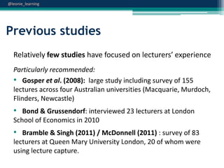 @leonie_learning

Previous studies
Relatively few studies have focused on lecturers’ experience
Particularly recommended:
• Gosper et al. (2008): large study including survey of 155
lectures across four Australian universities (Macquarie, Murdoch,
Flinders, Newcastle)

• Bond & Grussendorf: interviewed 23 lecturers at London
School of Economics in 2010

• Bramble & Singh (2011) / McDonnell (2011) : survey of 83
lecturers at Queen Mary University London, 20 of whom were
using lecture capture.

 