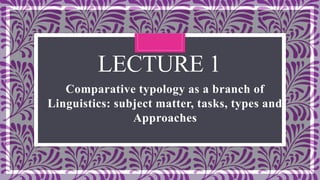 LECTURE 1
Comparative typology as a branch of
Linguistics: subject matter, tasks, types and
Approaches
 