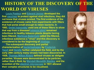 HISTORY OF THE DISCOVERY OF THE
WORLD OF VIRUSES
Louis Pasteur and Edward Jenner developed the
first vaccines to protect against viral infections, they did
not know that viruses existed. The first evidence of the
existence of viruses came from experiments with filters
that had pores small enough to retain bacteria. In
1892, Dmitri Ivanovsky used one of these filters to show
that sap from a diseased tobacco plant remained
infectious to healthy tobacco plants despite having
been filtered. Martinus Beijerinck called the filtered,
infectious substance a "virus" and this discovery is
considered to be the beginning of virology.
The subsequent discovery and partial
characterization of bacteriophages by Frederick
Twort and Herelle further catalyzed the field, and by the
early 20th century many viruses had been discovered. In
1926, Thomas Milton Rivers defined viruses as obligate
parasites. Viruses were demonstrated to be particles,
rather than a fluid, by Wendell Meredith Stanley, and the
invention of the electron microscope in 1931 allowed
their complex structures to be visualised.
 