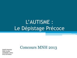 L’AUTISME :
Le Dépistage Précoce
Concours MNH 2013
DANES Mathilde
GRAL Aurélie
LEGRAND Laëtitia
WOLTER Alexia
 