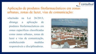 Aplicação de produtos fitofarmacêuticos em zonas
urbanas, zonas de lazer, vias de comunicação:
• Incluído na Lei 26/2013,
abrange a aplicação de
produtos fitofarmacêuticos em
zonas específicas classificadas
como zonas urbanas, zonas de
lazer e vias de comunicação,
estabelecendo medidas
responsáveis e disciplinadoras.
 